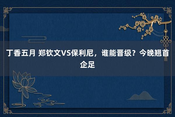 丁香五月 郑钦文VS保利尼，谁能晋级？今晚翘首企足