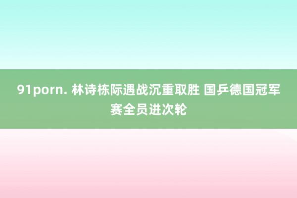 91porn. 林诗栋际遇战沉重取胜 国乒德国冠军赛全员进次轮