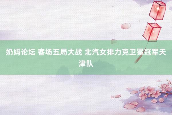 奶妈论坛 客场五局大战 北汽女排力克卫冕冠军天津队