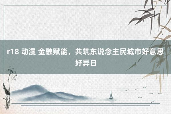 r18 动漫 金融赋能，共筑东说念主民城市好意思好异日