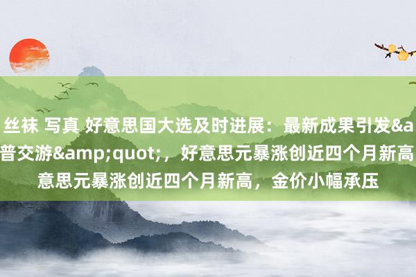 丝袜 写真 好意思国大选及时进展：最新成果引发&quot;特朗普交游&quot;，好意思元暴涨创近四个月新高，金价小幅承压