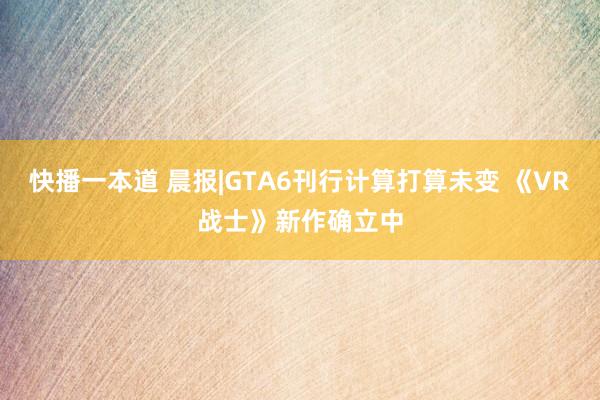 快播一本道 晨报|GTA6刊行计算打算未变 《VR战士》新作确立中