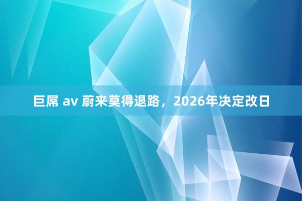 巨屌 av 蔚来莫得退路，2026年决定改日