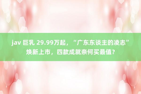 jav 巨乳 29.99万起,“广东东谈主的凌志”焕新上市,四款成就奈何买最值?