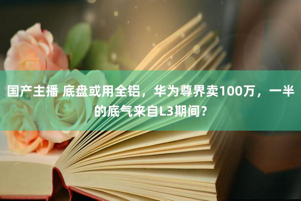 国产主播 底盘或用全铝，华为尊界卖100万，一半的底气来自L3期间？