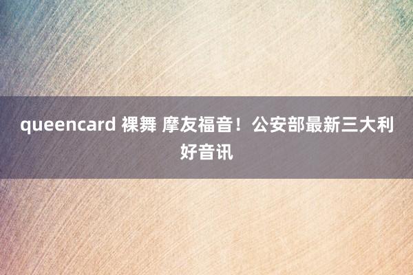 queencard 裸舞 摩友福音！公安部最新三大利好音讯