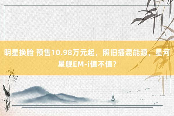 明星换脸 预售10.98万元起，照旧插混能源，星河星舰EM-i值不值？
