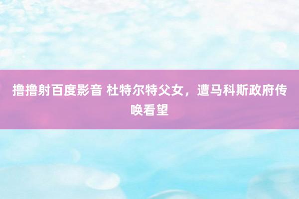 撸撸射百度影音 杜特尔特父女，遭马科斯政府传唤看望