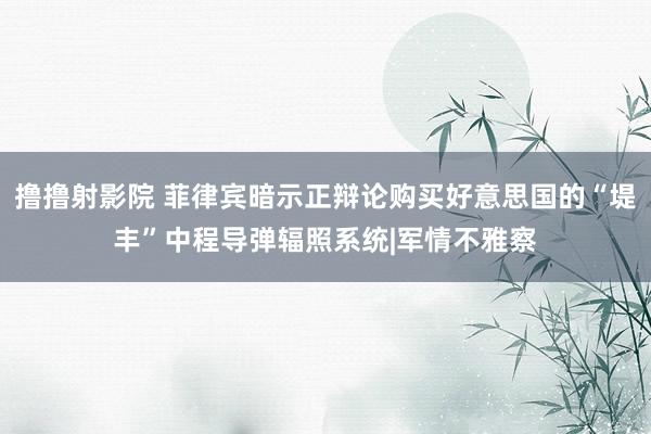 撸撸射影院 菲律宾暗示正辩论购买好意思国的“堤丰”中程导弹辐照系统|军情不雅察