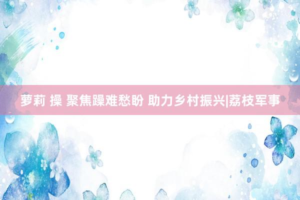 萝莉 操 聚焦躁难愁盼 助力乡村振兴|荔枝军事