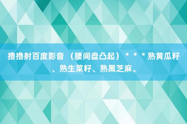 撸撸射百度影音 （腰间盘凸起）＊＊＊熟黄瓜籽、熟生菜籽、熟黑芝麻。