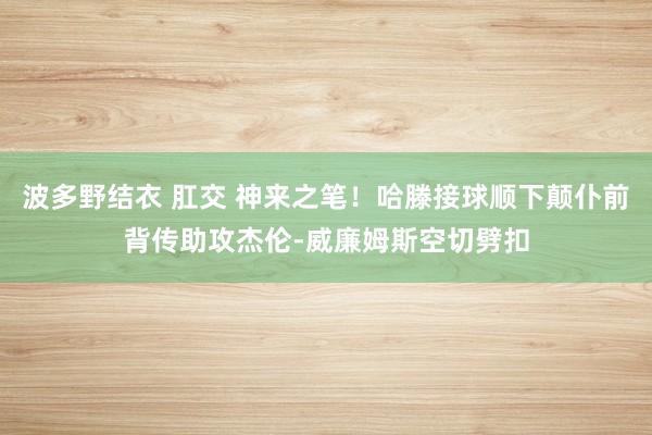 波多野结衣 肛交 神来之笔！哈滕接球顺下颠仆前背传助攻杰伦-威廉姆斯空切劈扣