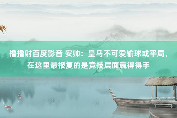 撸撸射百度影音 安帅：皇马不可爱输球或平局，在这里最报复的是竞技层面赢得得手