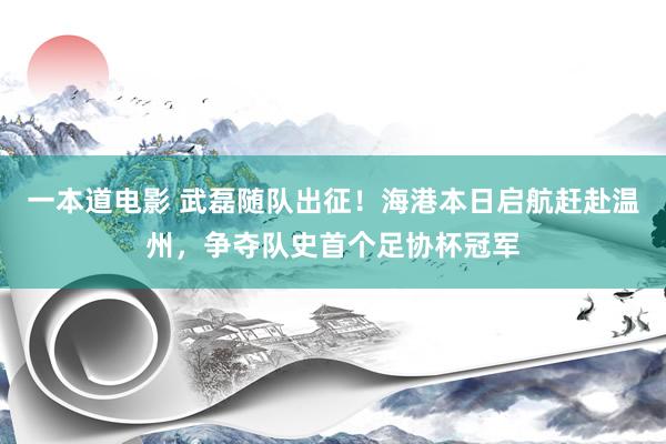 一本道电影 武磊随队出征！海港本日启航赶赴温州，<a href=
