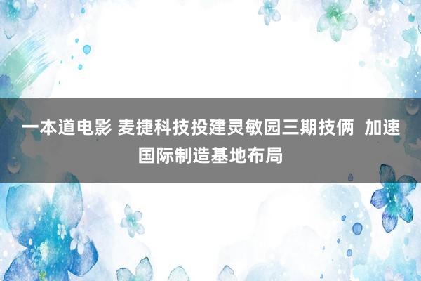 一本道电影 麦捷科技投建灵敏园三期技俩  加速国际制造基地布局