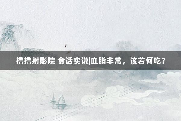 撸撸射影院 食话实说|血脂非常，该若何吃？