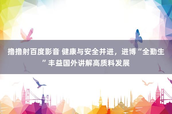 撸撸射百度影音 健康与安全并进，进博“全勤生”丰益国外讲解高质料发展