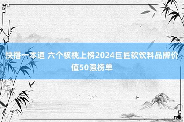 快播一本道 六个核桃上榜2024巨匠软饮料品牌价值50强榜单