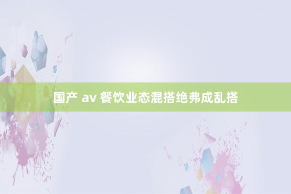 国产 av 餐饮业态混搭绝弗成乱搭