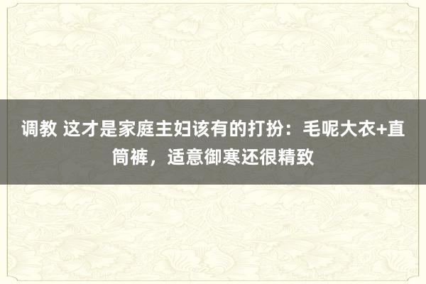 调教 这才是家庭主妇该有的打扮：毛呢大衣+直筒裤，适意御寒还很精致
