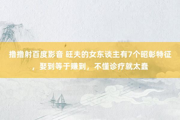 撸撸射百度影音 旺夫的女东谈主有7个昭彰特征，娶到等于赚到，不懂诊疗就太蠢