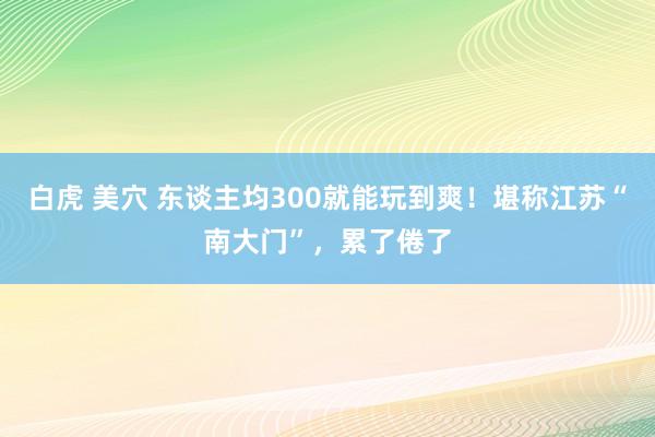 白虎 美穴 东谈主均300就能玩到爽！堪称江苏“南大门”，累了倦了