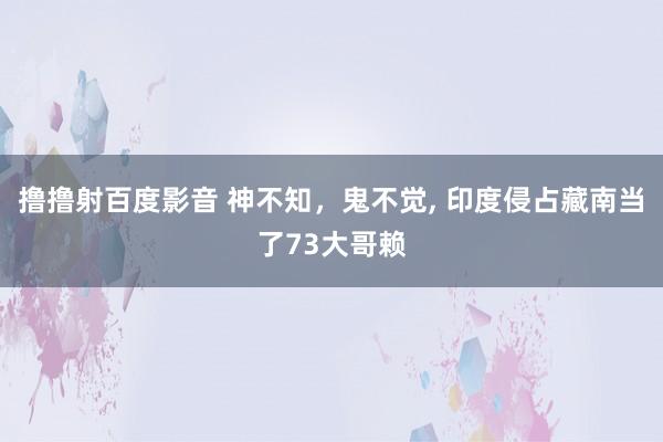 撸撸射百度影音 神不知，鬼不觉， 印度侵占藏南当了73大哥赖
