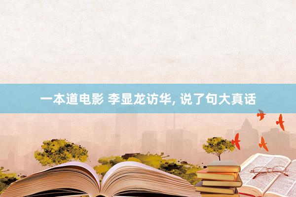 一本道电影 李显龙访华， 说了句大真话