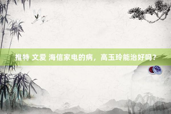 推特 文爱 海信家电的病，高玉玲能治好吗？