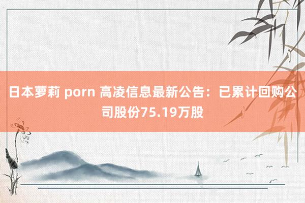 日本萝莉 porn 高凌信息最新公告：已累计回购公司股份75.19万股