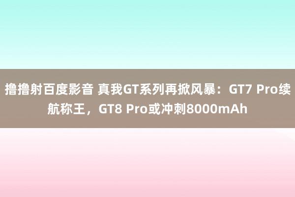 撸撸射百度影音 真我GT系列再掀风暴：GT7 Pro续航称王，GT8 Pro或冲刺8000mAh