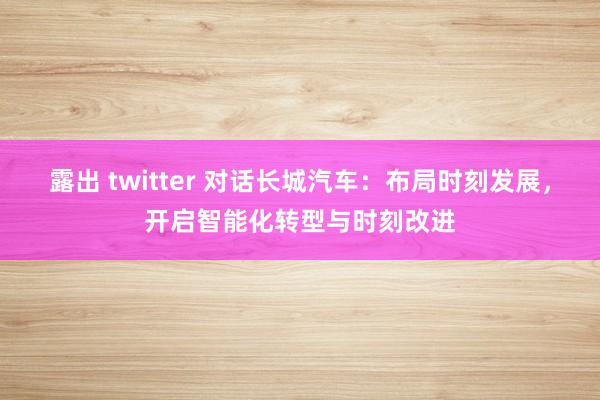 露出 twitter 对话长城汽车：布局时刻发展，开启智能化转型与时刻改进