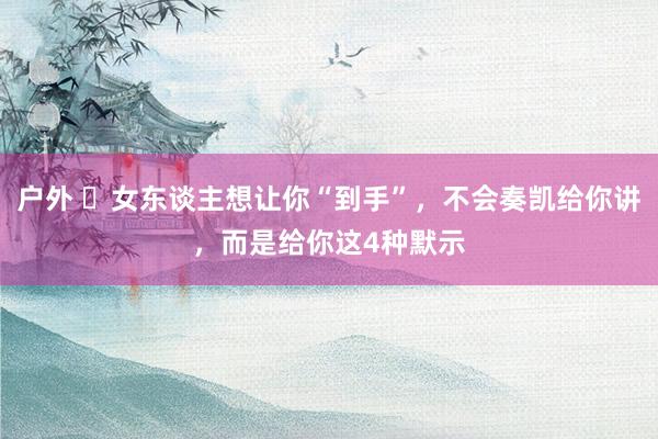户外 ​女东谈主想让你“到手”，不会奏凯给你讲，而是给你这4种默示