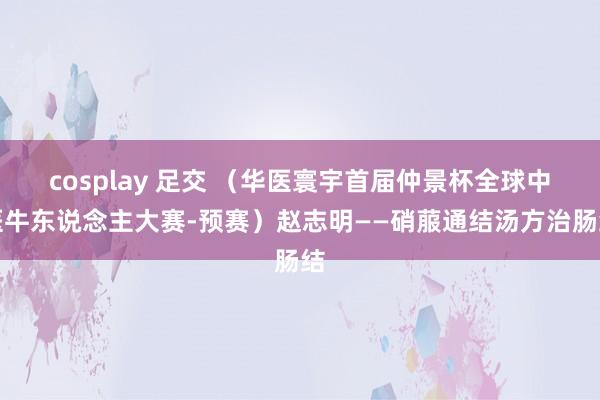 cosplay 足交 （华医寰宇首届仲景杯全球中医牛东说念主大赛-预赛）赵志明——硝菔通结汤方治肠结