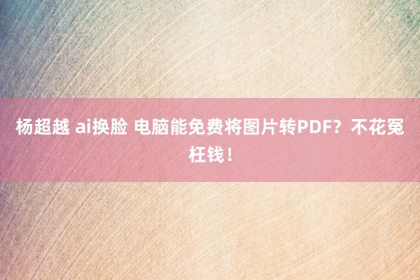 杨超越 ai换脸 电脑能免费将图片转PDF？不花冤枉钱！