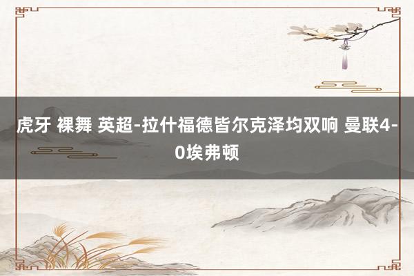 虎牙 裸舞 英超-拉什福德皆尔克泽均双响 曼联4-0埃弗顿