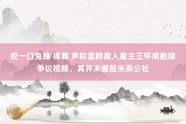 咬一口兔娘 裸舞 声称退群裁人雇主王怀南删除争议视频，其并未握股米茶公社