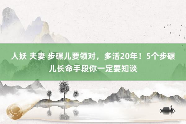 人妖 夫妻 步碾儿要领对，多活20年！5个步碾儿长命手段你一定要知谈