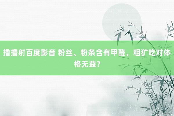 撸撸射百度影音 粉丝、粉条含有甲醛，粗犷吃对体格无益？