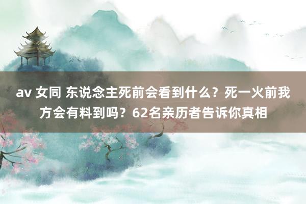 av 女同 东说念主死前会看到什么？死一火前我方会有料到吗？62名亲历者告诉你真相