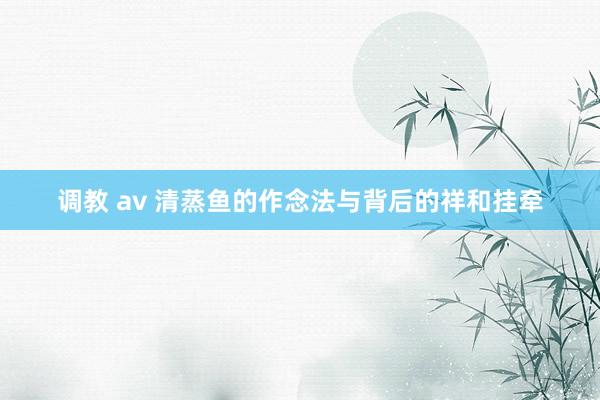 调教 av 清蒸鱼的作念法与背后的祥和挂牵