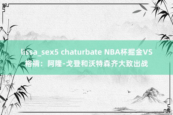 lissa_sex5 chaturbate NBA杯掘金VS袼褙：阿隆-戈登和沃特森齐大致出战
