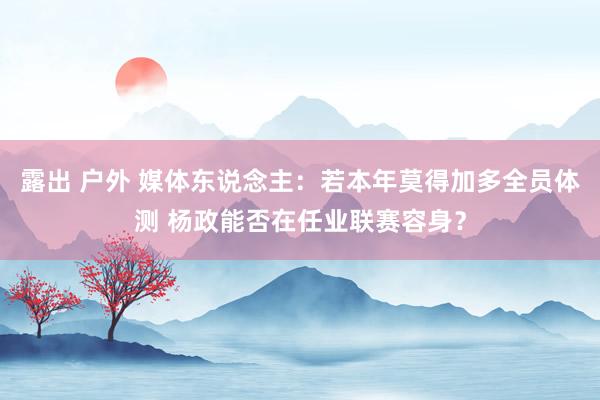 露出 户外 媒体东说念主:若本年莫得加多全员体测 杨政能否在任业联赛容身?