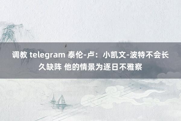 调教 telegram 泰伦-卢：小凯文-波特不会长久缺阵 他的情景为逐日不雅察