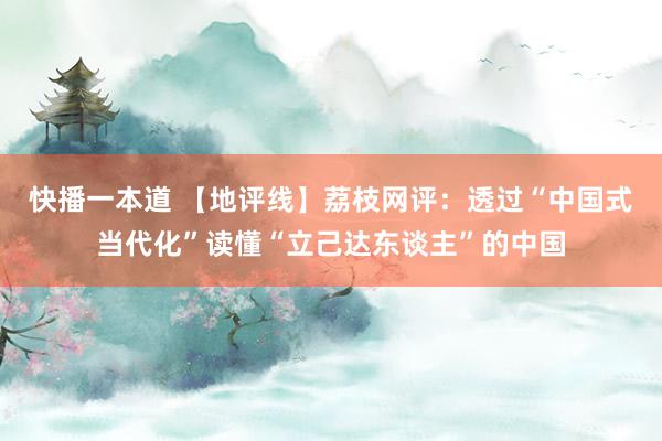 快播一本道 【地评线】荔枝网评：透过“中国式当代化”读懂“立己达东谈主”的中国