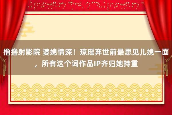 撸撸射影院 婆媳情深！琼瑶弃世前最思见儿媳一面，所有这个词作品IP齐归她持重