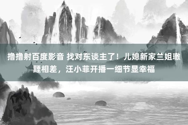 撸撸射百度影音 找对东谈主了！儿媳新家兰姐璷黫相差，汪小菲开播一细节显幸福