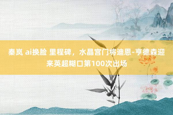 秦岚 ai换脸 里程碑，水晶宫门将迪恩-亨德森迎来英超糊口第100次出场