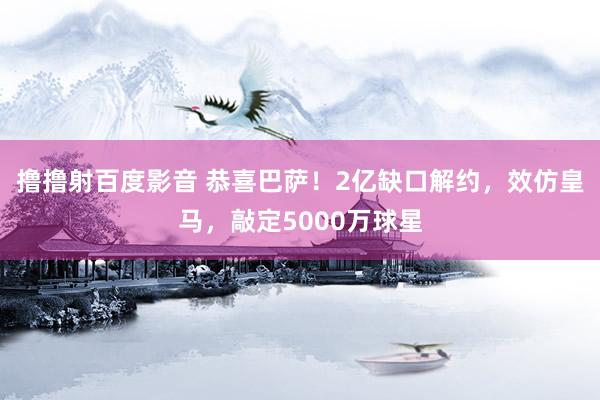 撸撸射百度影音 恭喜巴萨！2亿缺口解约，效仿皇马，敲定5000万球星
