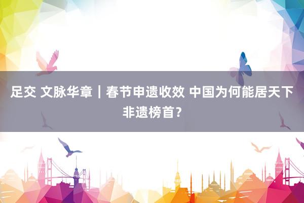 足交 文脉华章｜春节申遗收效 中国为何能居天下非遗榜首？
